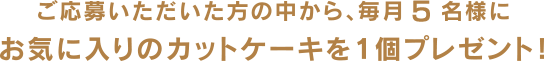 ご応募いただいた方の中から、毎月5名様にお気に入りのカットケーキを1個プレゼント！