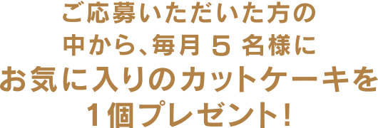 ご応募いただいた方の中から、毎月5名様にお気に入りのカットケーキを1個プレゼント!